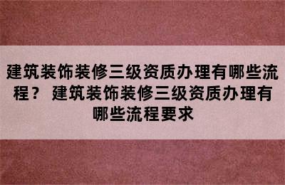 建筑装饰装修三级资质办理有哪些流程？ 建筑装饰装修三级资质办理有哪些流程要求